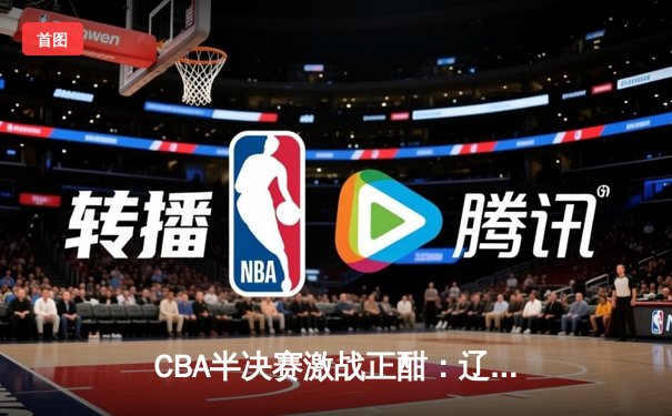 CBA半决赛激战正酣：辽宁本钢加时险胜广东东莞大益 赵继伟砍下33分创季后赛新高