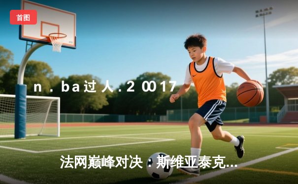 法网巅峰对决：斯维亚泰克逆转高芙成功卫冕，豪取红土34连胜