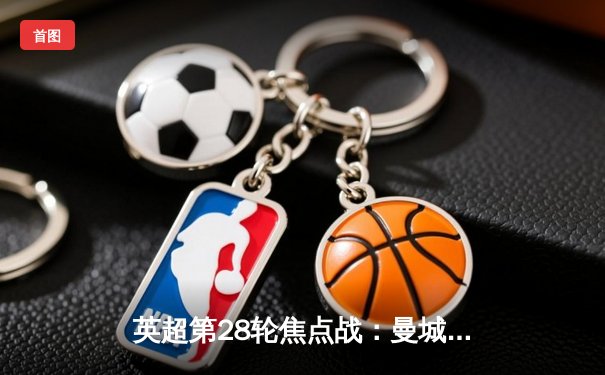 英超第28轮焦点战：曼城3-1逆转曼联，哈兰德双响领跑射手榜