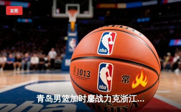 青岛男篮加时鏖战力克浙江，杨瀚森21+10统治内线创多项纪录