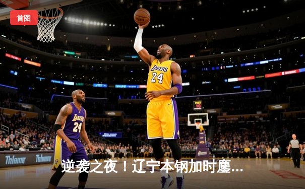 逆袭之夜！辽宁本钢加时鏖战力克广东华南虎，赵继伟30+12闪耀天王山