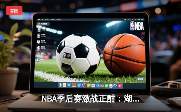 NBA季后赛激战正酣：湖人逆转勇士，詹姆斯关键三分锁定胜局