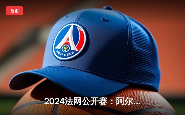 2024法网公开赛：阿尔卡拉斯逆转辛纳，首度加冕罗兰·加洛斯王座